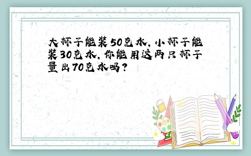 大杯子能装50克水，小杯子能装30克水，你能用这两只杯子量出70克水吗？