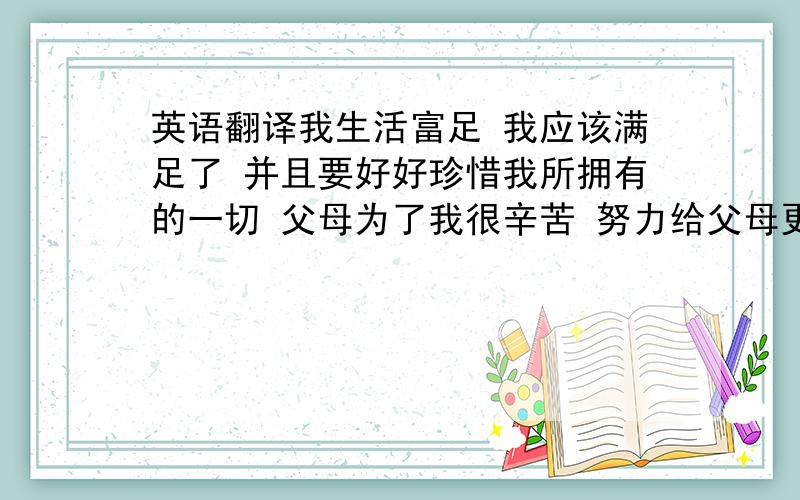 英语翻译我生活富足 我应该满足了 并且要好好珍惜我所拥有的一切 父母为了我很辛苦 努力给父母更好的生活 让他们可以休息一