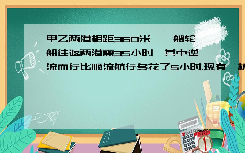 甲乙两港相距360米,一艘轮船往返两港需35小时,其中逆流而行比顺流航行多花了5小时.现有一机帆船静水中的速度是每小时1