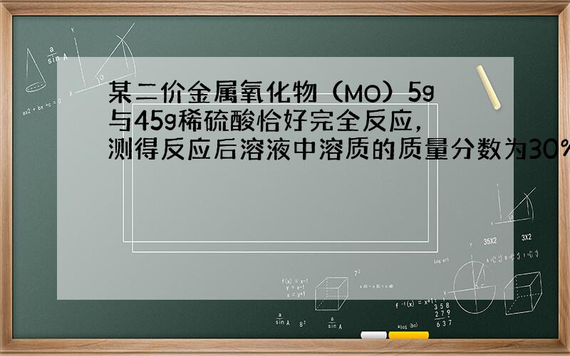 某二价金属氧化物（MO）5g与45g稀硫酸恰好完全反应，测得反应后溶液中溶质的质量分数为30%．求：