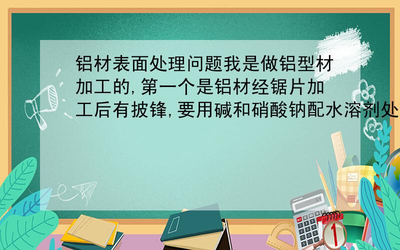 铝材表面处理问题我是做铝型材加工的,第一个是铝材经锯片加工后有披锋,要用碱和硝酸钠配水溶剂处理,这个溶剂配什么样的程度最