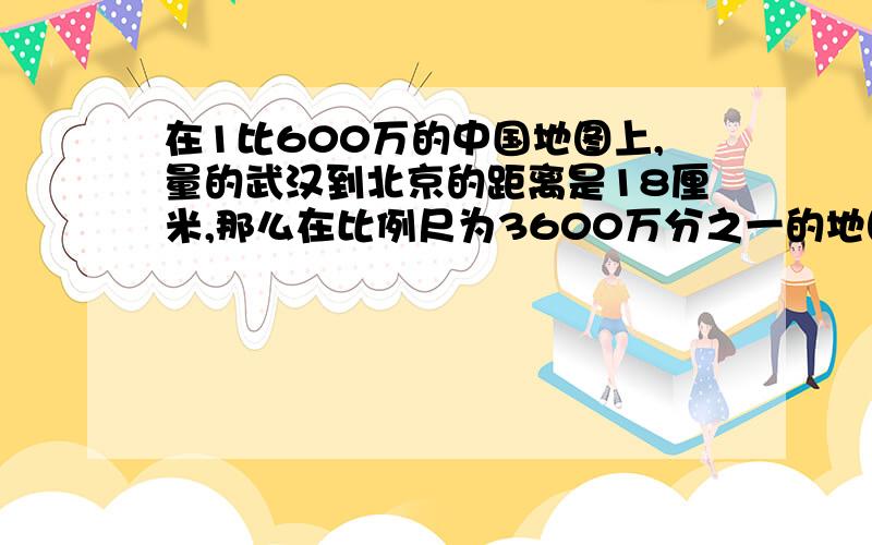 在1比600万的中国地图上,量的武汉到北京的距离是18厘米,那么在比例尺为3600万分之一的地图上,北京到武