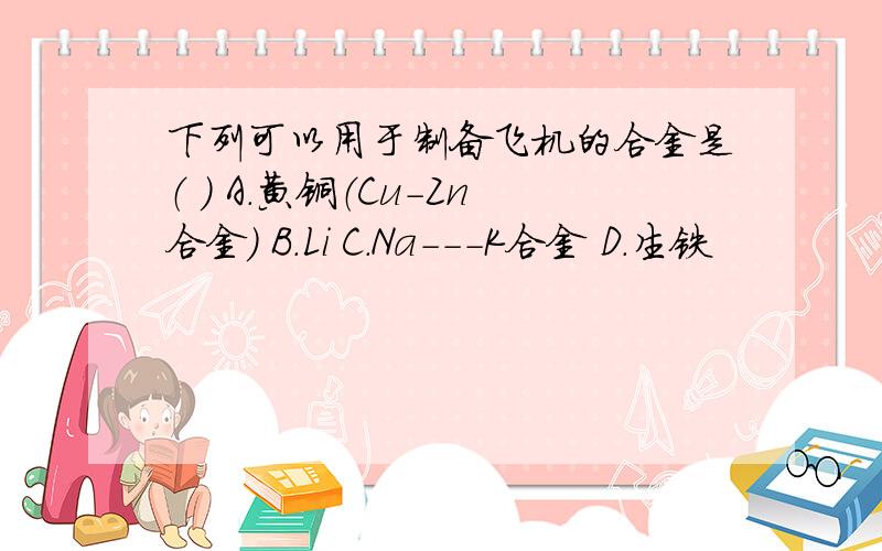 下列可以用于制备飞机的合金是（ ） A.黄铜（Cu-Zn合金） B.Li C.Na---K合金 D.生铁