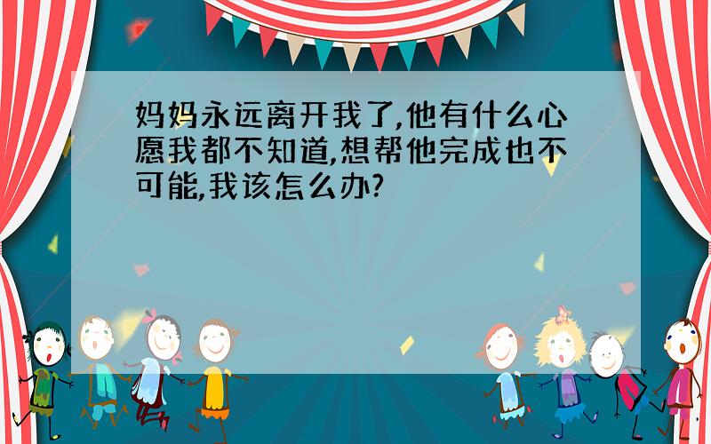 妈妈永远离开我了,他有什么心愿我都不知道,想帮他完成也不可能,我该怎么办?