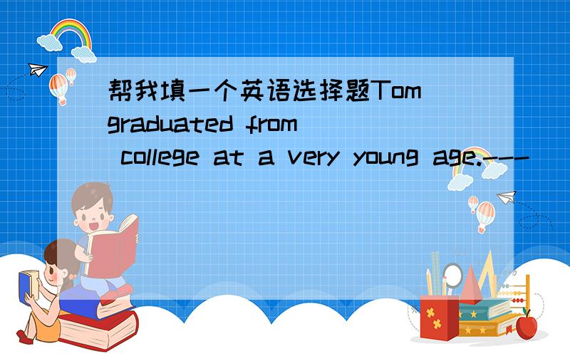 帮我填一个英语选择题Tom graduated from college at a very young age.---