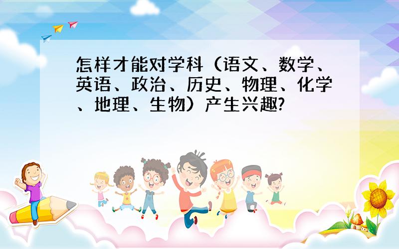 怎样才能对学科（语文、数学、英语、政治、历史、物理、化学、地理、生物）产生兴趣?