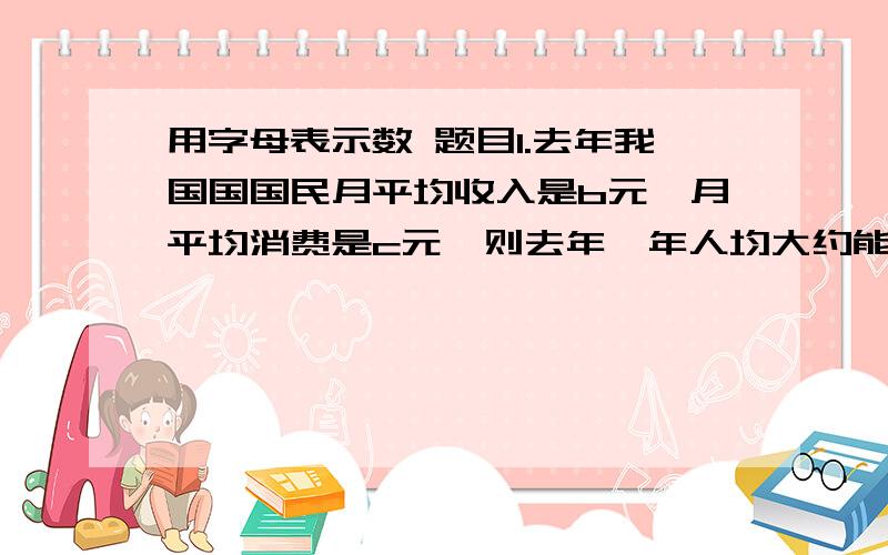 用字母表示数 题目1.去年我国国国民月平均收入是b元,月平均消费是c元,则去年一年人均大约能储蓄（ ）元；今天我国国民月