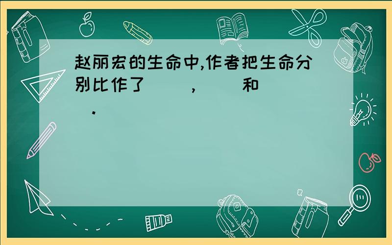 赵丽宏的生命中,作者把生命分别比作了（ ）,（ ）和（ ）.