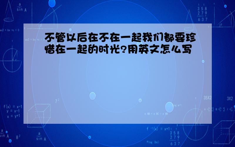 不管以后在不在一起我们都要珍惜在一起的时光?用英文怎么写