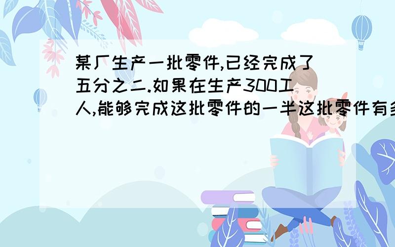 某厂生产一批零件,已经完成了五分之二.如果在生产300工人,能够完成这批零件的一半这批零件有多少个?