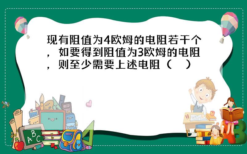 现有阻值为4欧姆的电阻若干个，如要得到阻值为3欧姆的电阻，则至少需要上述电阻（　　）