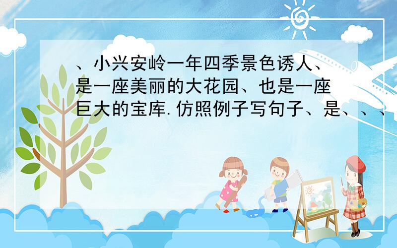 、小兴安岭一年四季景色诱人、是一座美丽的大花园、也是一座巨大的宝库.仿照例子写句子、是、、、、、也是、、、、、、