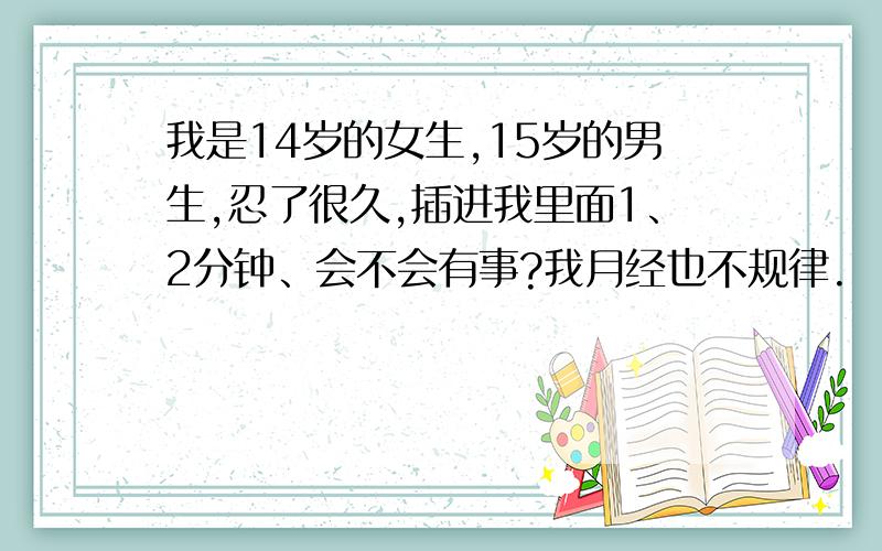 我是14岁的女生,15岁的男生,忍了很久,插进我里面1、2分钟、会不会有事?我月经也不规律.