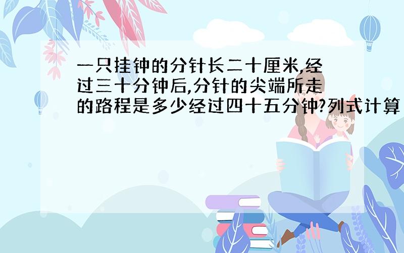 一只挂钟的分针长二十厘米,经过三十分钟后,分针的尖端所走的路程是多少经过四十五分钟?列式计算