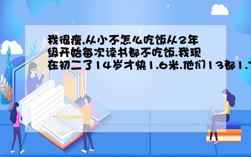 我很瘦,从小不怎么吃饭从2年级开始每次读书都不吃饭.我现在初二了14岁才快1.6米.他们13都1.7了.我很瘦.怎么快速