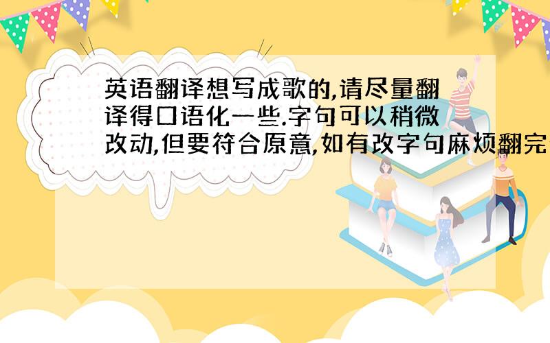 英语翻译想写成歌的,请尽量翻译得口语化一些.字句可以稍微改动,但要符合原意,如有改字句麻烦翻完给一份中文对照.翻得好,未