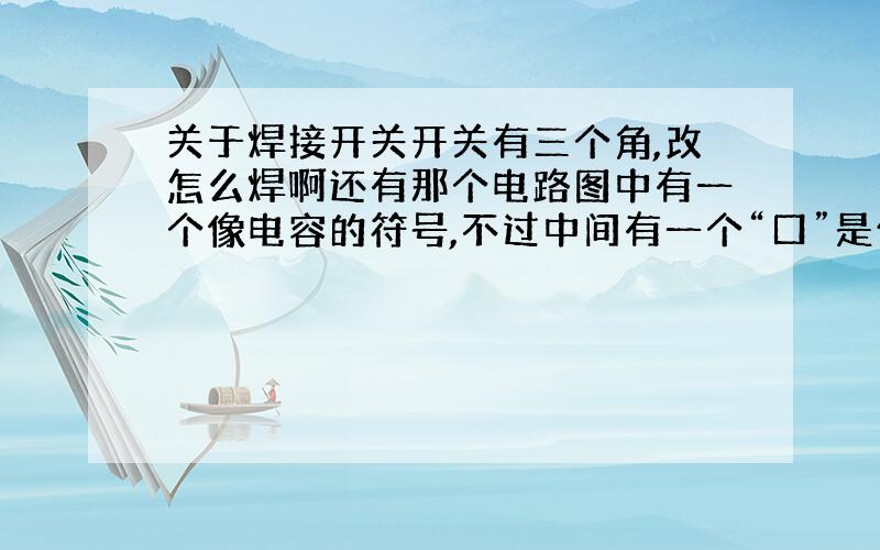 关于焊接开关开关有三个角,改怎么焊啊还有那个电路图中有一个像电容的符号,不过中间有一个“口”是什么原件啊