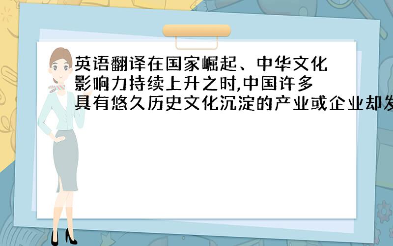 英语翻译在国家崛起、中华文化影响力持续上升之时,中国许多具有悠久历史文化沉淀的产业或企业却发展缓慢,甚至步履维艰,是文化