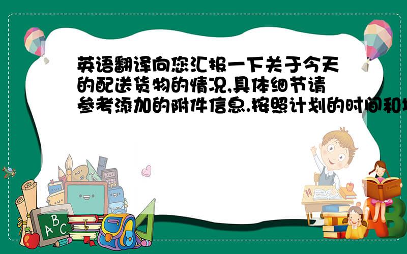 英语翻译向您汇报一下关于今天的配送货物的情况,具体细节请参考添加的附件信息.按照计划的时间和地点顺利的完成了配送工作.在