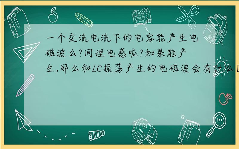 一个交流电流下的电容能产生电磁波么?同理电感呢?如果能产生,那么和LC振荡产生的电磁波会有什么区?