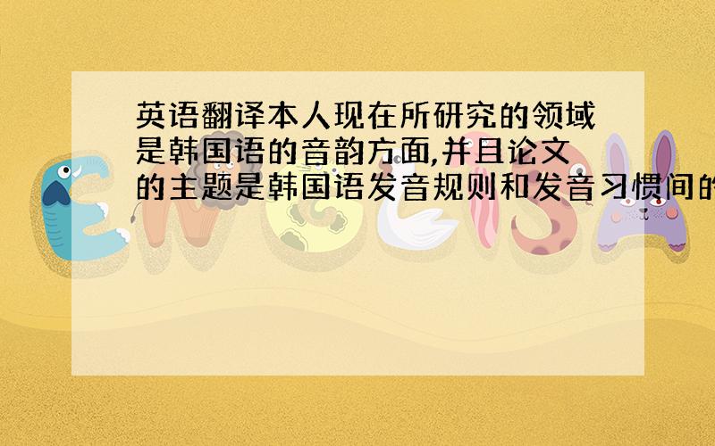 英语翻译本人现在所研究的领域是韩国语的音韵方面,并且论文的主题是韩国语发音规则和发音习惯间的差异.主要内容是讲述课堂中学