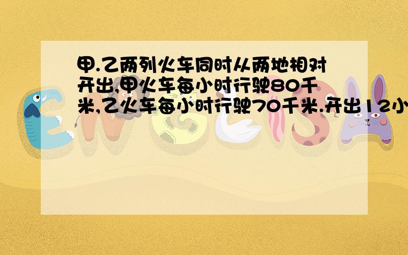 甲.乙两列火车同时从两地相对开出,甲火车每小时行驶80千米,乙火车每小时行驶70千米.开出12小时后两车还相距110千米