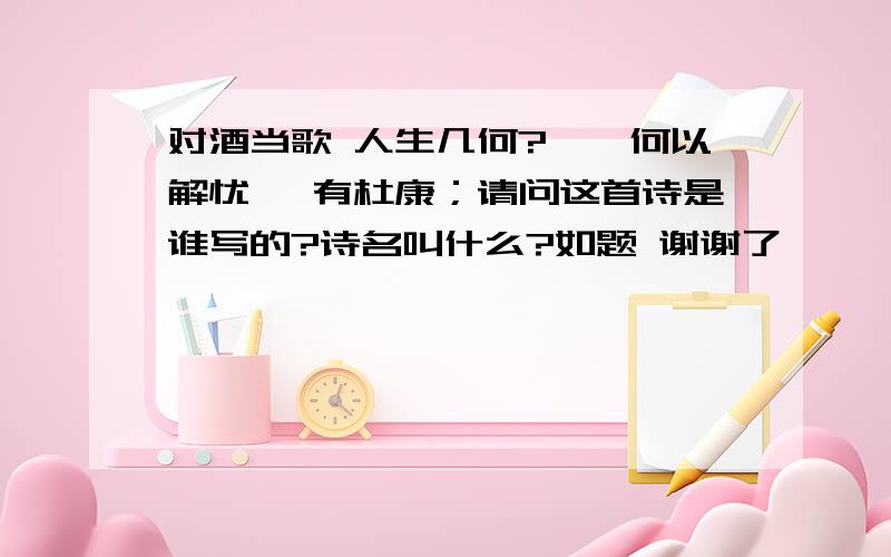 对酒当歌 人生几何?……何以解忧 惟有杜康；请问这首诗是谁写的?诗名叫什么?如题 谢谢了