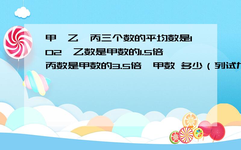 甲,乙,丙三个数的平均数是102,乙数是甲数的1.5倍,丙数是甲数的3.5倍,甲数 多少（列试加得数）