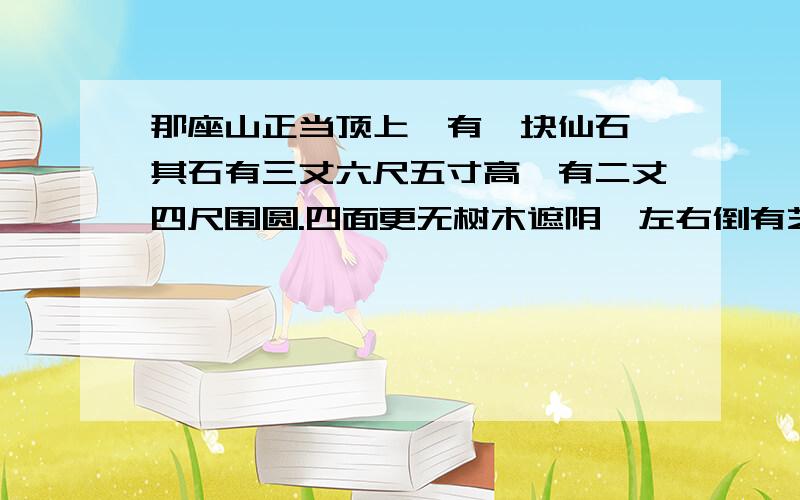 那座山正当顶上,有一块仙石,其石有三丈六尺五寸高,有二丈四尺围圆.四面更无树木遮阴,左右倒有芝兰相衬.盖自开辟以来,每受