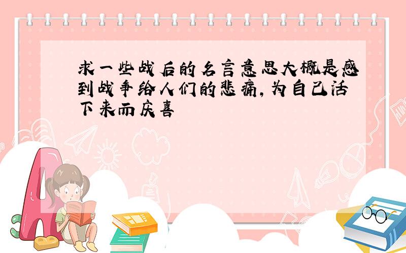 求一些战后的名言意思大概是感到战争给人们的悲痛,为自己活下来而庆喜