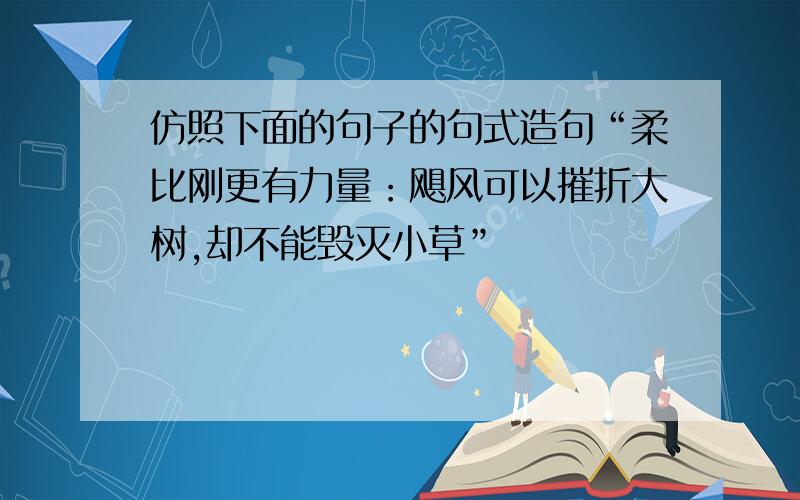 仿照下面的句子的句式造句“柔比刚更有力量：飓风可以摧折大树,却不能毁灭小草”