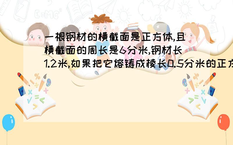 一根钢材的横截面是正方体,且横截面的周长是6分米,钢材长1.2米,如果把它熔铸成棱长0.5分米的正方体钢块,可熔多少块?