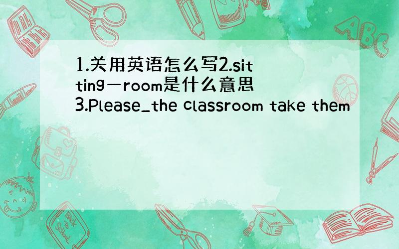 1.关用英语怎么写2.sitting—room是什么意思3.Please_the classroom take them