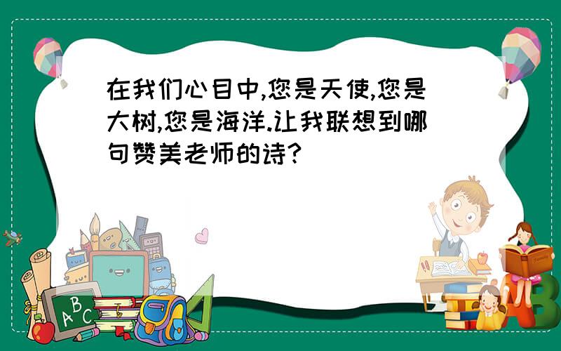 在我们心目中,您是天使,您是大树,您是海洋.让我联想到哪句赞美老师的诗?