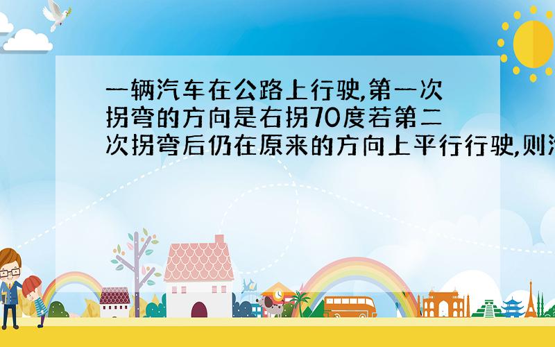 一辆汽车在公路上行驶,第一次拐弯的方向是右拐70度若第二次拐弯后仍在原来的方向上平行行驶,则汽车第二次拐弯的方向是