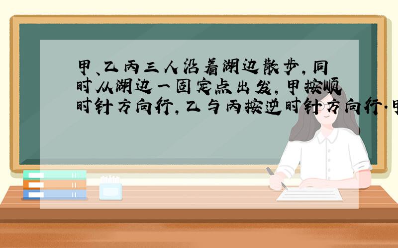 甲、乙丙三人沿着湖边散步，同时从湖边一固定点出发，甲按顺时针方向行，乙与丙按逆时针方向行．甲第一次遇到乙后114