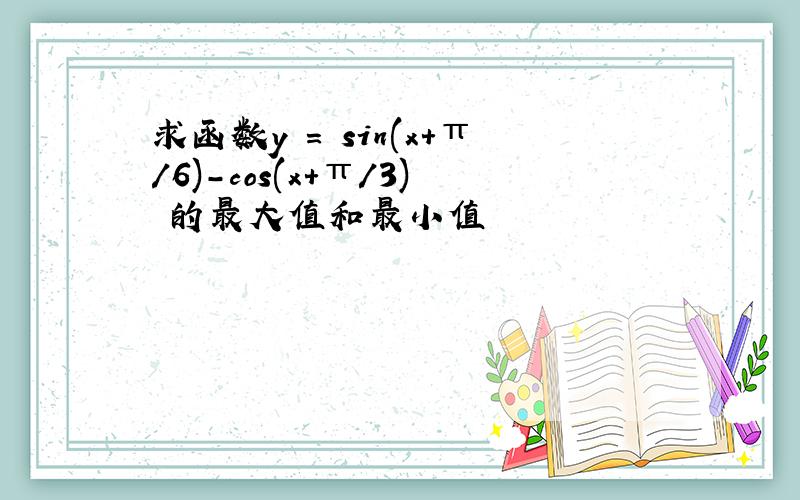 求函数y = sin(x+π/6)-cos(x+π/3) 的最大值和最小值