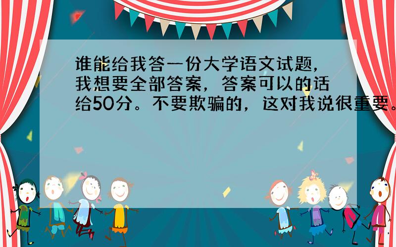 谁能给我答一份大学语文试题，我想要全部答案，答案可以的话给50分。不要欺骗的，这对我说很重要。