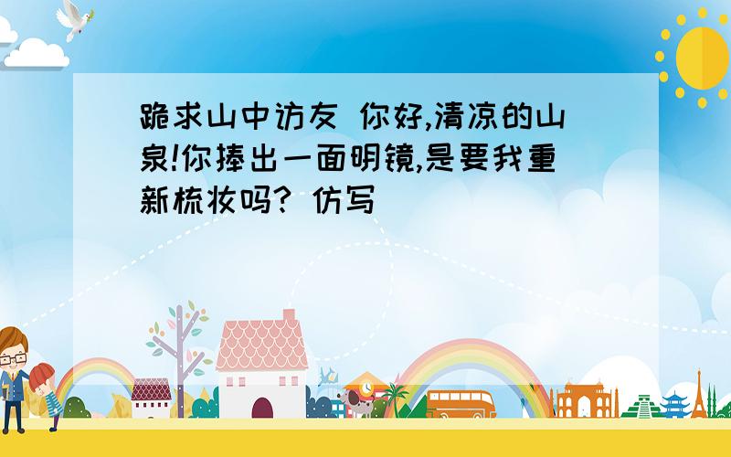 跪求山中访友 你好,清凉的山泉!你捧出一面明镜,是要我重新梳妆吗? 仿写