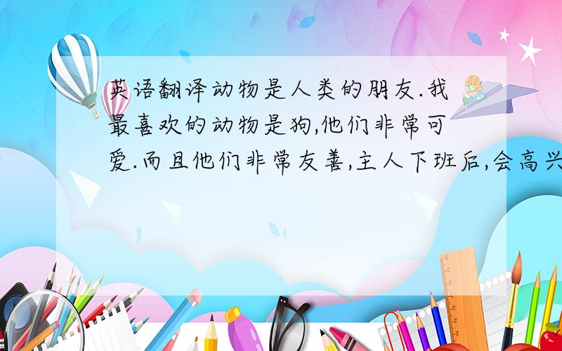 英语翻译动物是人类的朋友.我最喜欢的动物是狗,他们非常可爱.而且他们非常友善,主人下班后,会高兴地蹦来蹦去,摇摇尾巴.他