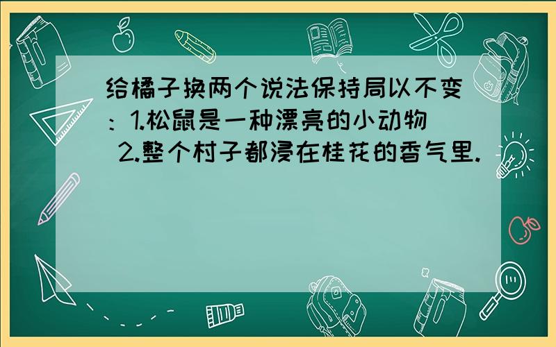 给橘子换两个说法保持局以不变：1.松鼠是一种漂亮的小动物 2.整个村子都浸在桂花的香气里.