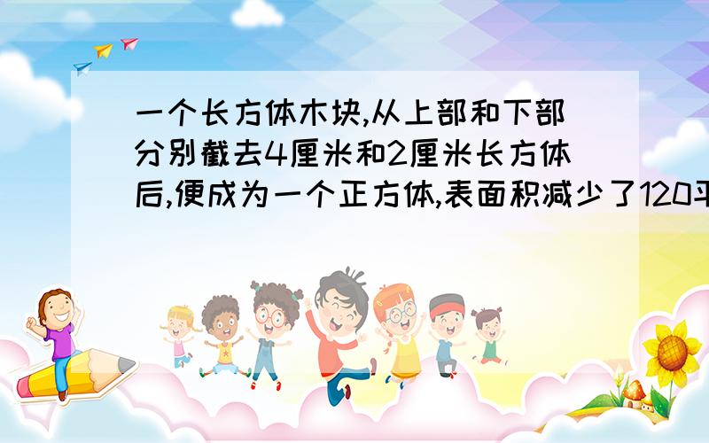 一个长方体木块,从上部和下部分别截去4厘米和2厘米长方体后,便成为一个正方体,表面积减少了120平方厘米