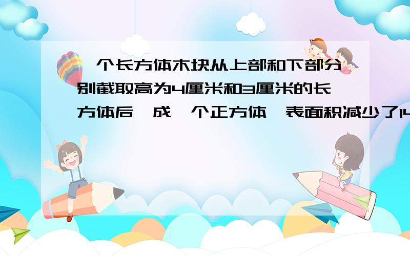 一个长方体木块从上部和下部分别截取高为4厘米和3厘米的长方体后,成一个正方体,表面积减少了140平方厘米