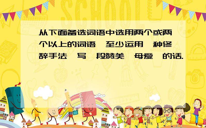 从下面备选词语中选用两个或两个以上的词语,至少运用一种修辞手法,写一段赞美