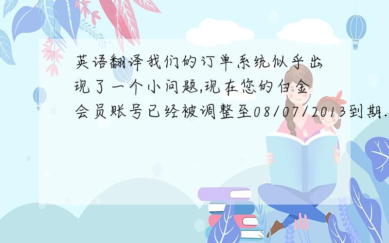 英语翻译我们的订单系统似乎出现了一个小问题,现在您的白金会员账号已经被调整至08/07/2013到期.很抱歉为此给您带来