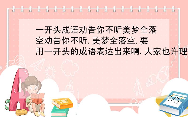 一开头成语劝告你不听美梦全落空劝告你不听,美梦全落空,要用一开头的成语表达出来啊.大家也许理解错了,不,是我表达不好,拿