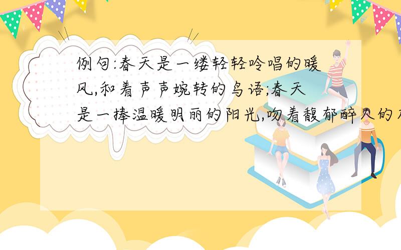 例句:春天是一缕轻轻呤唱的暖风,和着声声婉转的鸟语;春天是一捧温暖明丽的阳光,吻着馥郁醉人的花香.