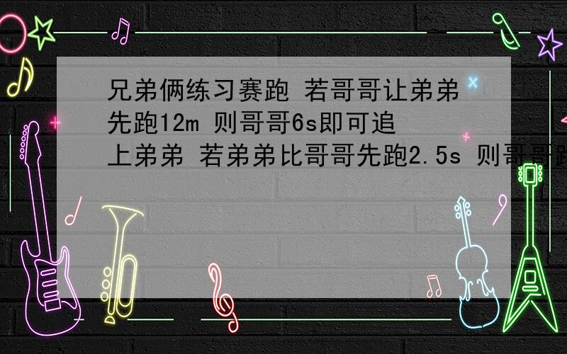 兄弟俩练习赛跑 若哥哥让弟弟先跑12m 则哥哥6s即可追上弟弟 若弟弟比哥哥先跑2.5s 则哥哥跑5s就可追上弟弟 求两