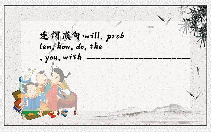 连词成句.will,problem,how,do,the,you,with ______________________