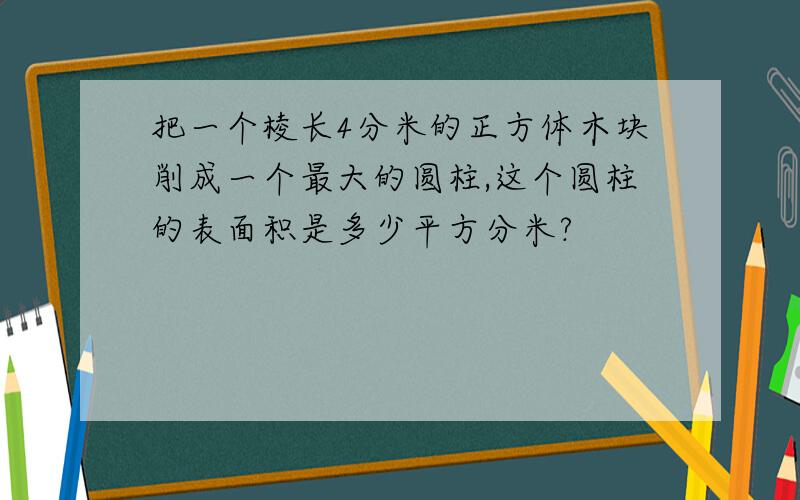 把一个棱长4分米的正方体木块削成一个最大的圆柱,这个圆柱的表面积是多少平方分米?